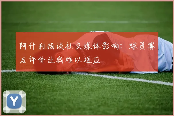 阿什利扬谈社交媒体影响：球员赛后评价让我难以适应