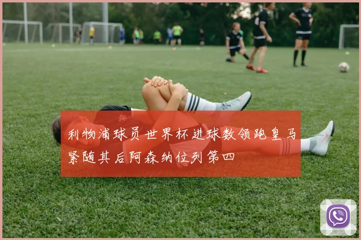 利物浦球员世界杯进球数领跑皇马紧随其后阿森纳位列第四