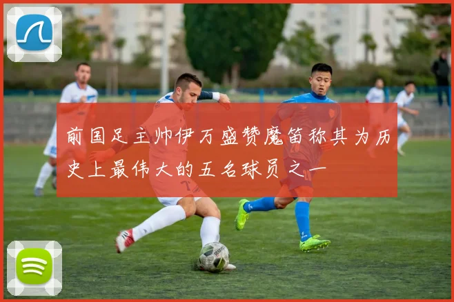 前国足主帅伊万盛赞魔笛称其为历史上最伟大的五名球员之一