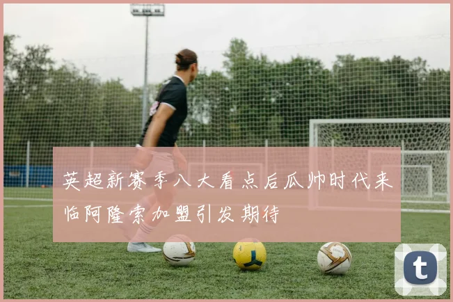 英超新赛季八大看点后瓜帅时代来临阿隆索加盟引发期待