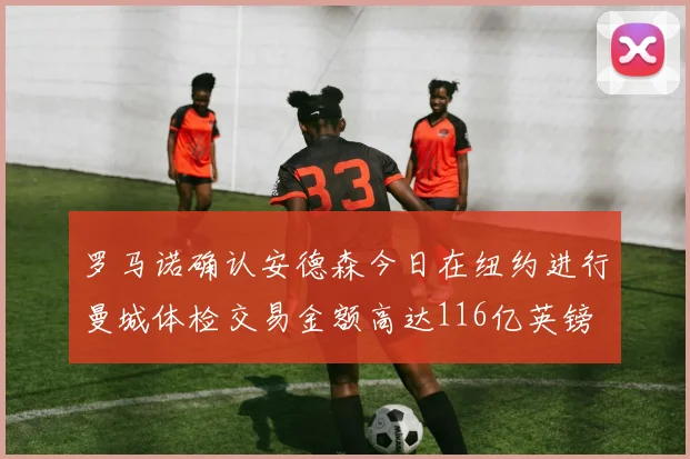 罗马诺确认安德森今日在纽约进行曼城体检交易金额高达116亿英镑