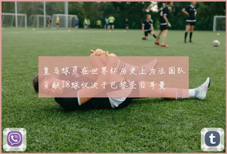 皇马球员在世界杯历史上为法国队贡献18球仅次于巴黎圣日耳曼