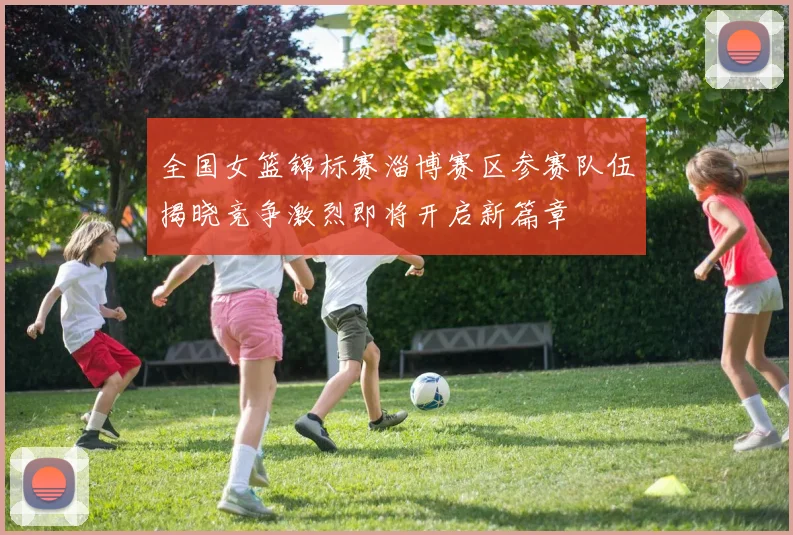 全国女篮锦标赛淄博赛区参赛队伍揭晓竞争激烈即将开启新篇章