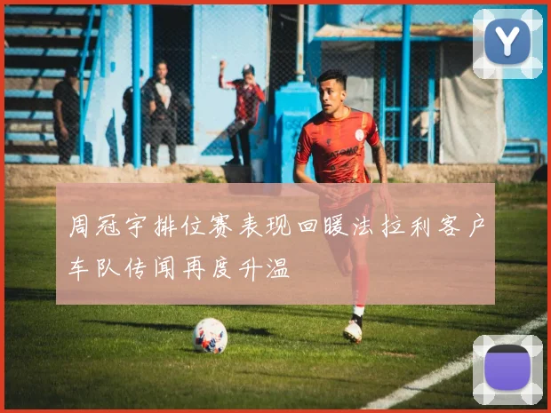 周冠宇排位赛表现回暖法拉利客户车队传闻再度升温