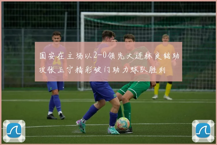 国安在主场以2-0领先大连林良铭助攻张玉宁精彩破门助力球队胜利