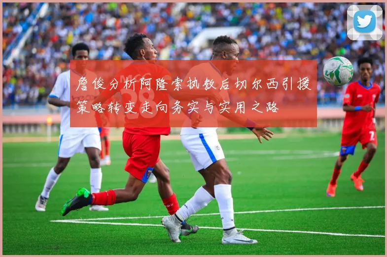 詹俊分析阿隆索执教后切尔西引援策略转变走向务实与实用之路