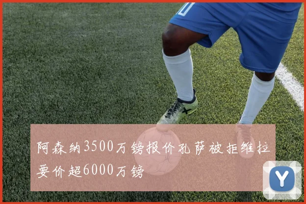 阿森纳3500万镑报价孔萨被拒维拉要价超6000万镑